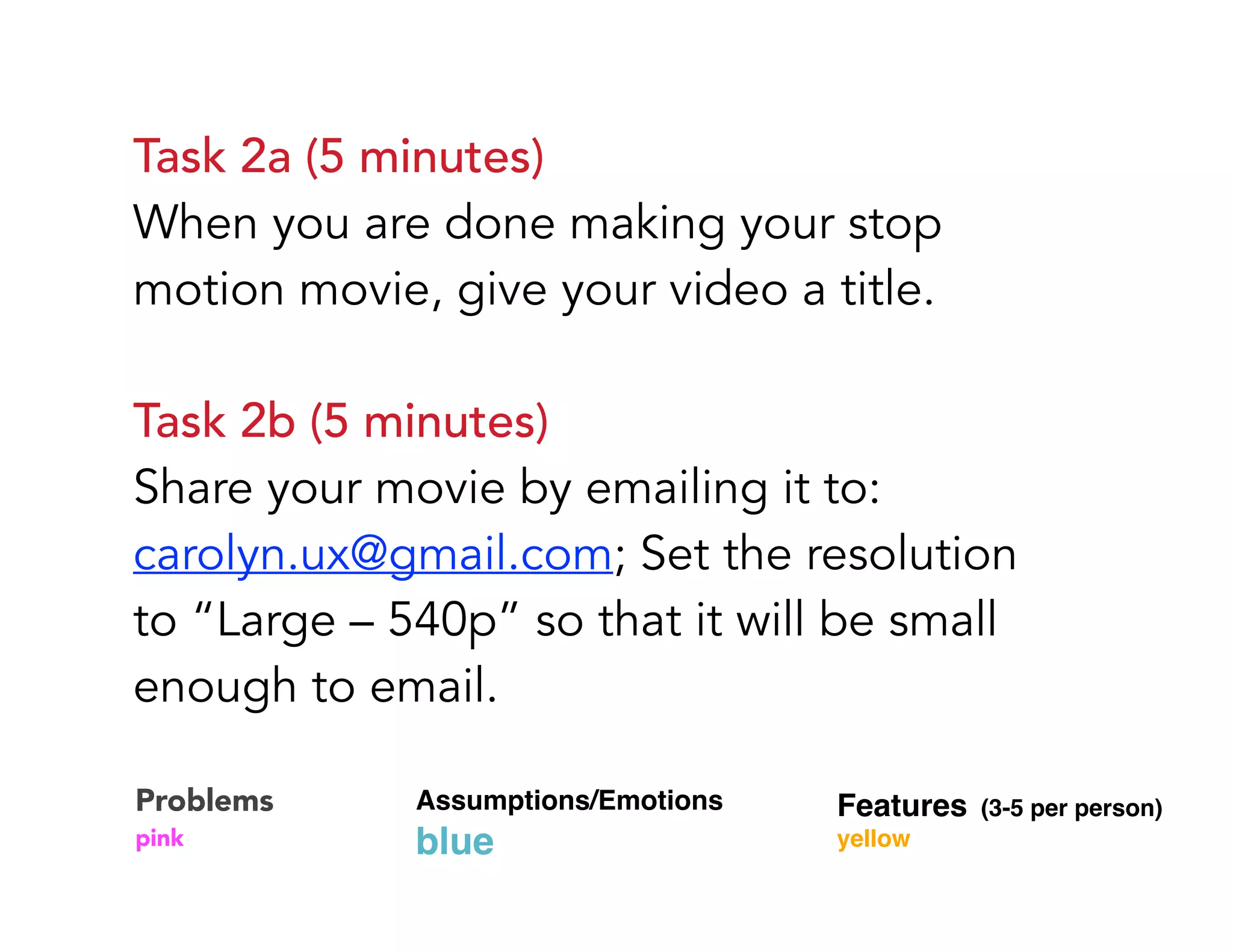 Task 2a (5 minutes) 
When you are done making your stop
motion movie, give your video a title.
Task 2b (5 minutes) 
Share your movie by emailing it to:
carolyn.ux@gmail.com; Set the resolution
to “Large – 540p” so that it will be small
enough to email.
Problems 
pink
Assumptions/Emotions  
blue
Features (3-5 per person) 
yellow
 