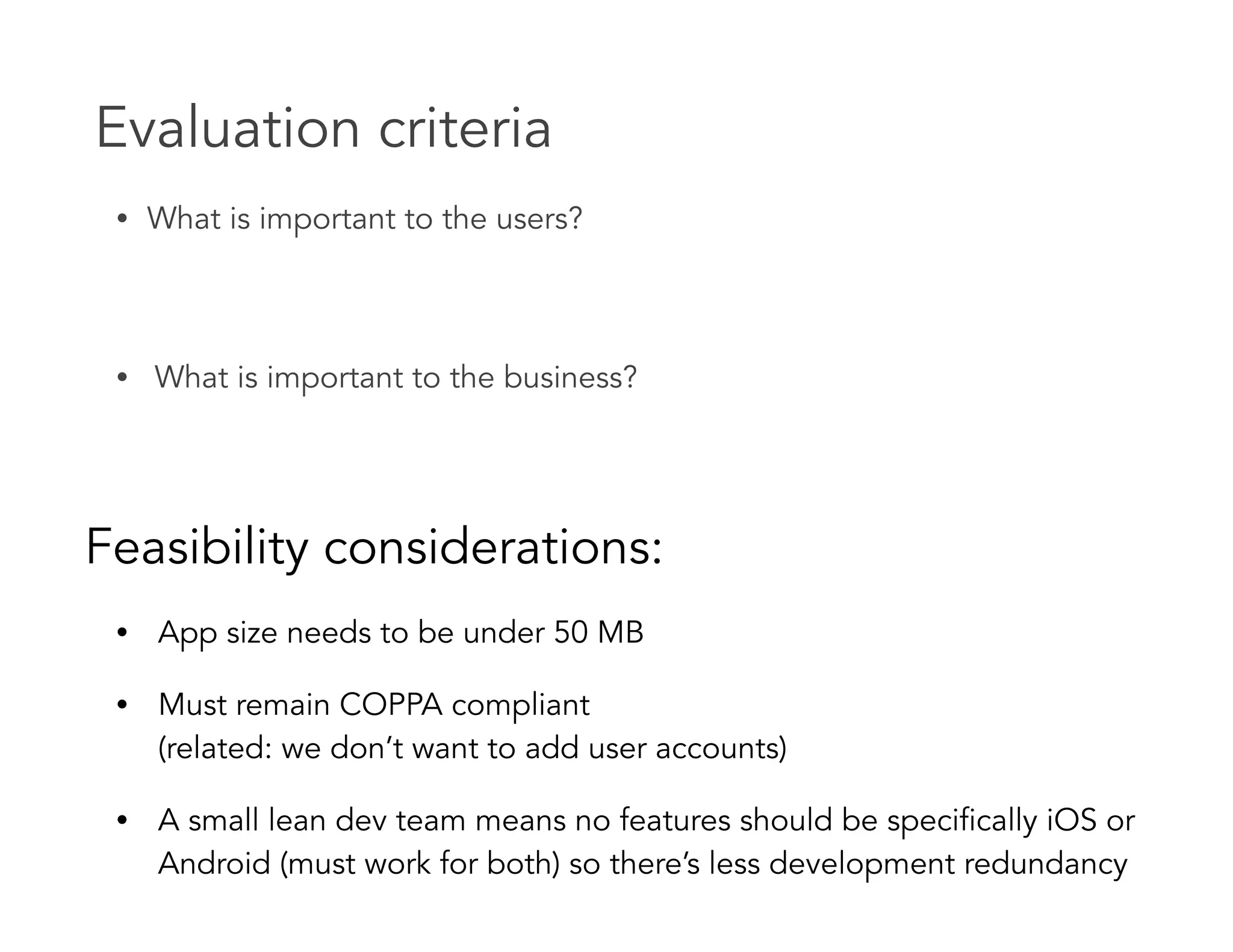Evaluation criteria
• What is important to the users? 
 
• What is important to the business?
Feasibility considerations:
• App size needs to be under 50 MB
• Must remain COPPA compliant  
(related: we don’t want to add user accounts)
• A small lean dev team means no features should be specifically iOS or
Android (must work for both) so there’s less development redundancy
 