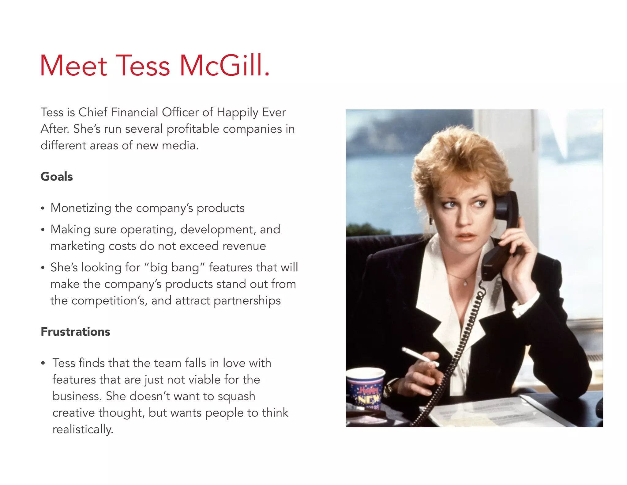 Meet Tess McGill.
Tess is Chief Financial Officer of Happily Ever
After. She’s run several profitable companies in
different areas of new media.
Goals
• Monetizing the company’s products
• Making sure operating, development, and
marketing costs do not exceed revenue
• She’s looking for “big bang” features that will
make the company’s products stand out from
the competition’s, and attract partnerships
Frustrations
• Tess finds that the team falls in love with
features that are just not viable for the
business. She doesn’t want to squash
creative thought, but wants people to think
realistically.
 