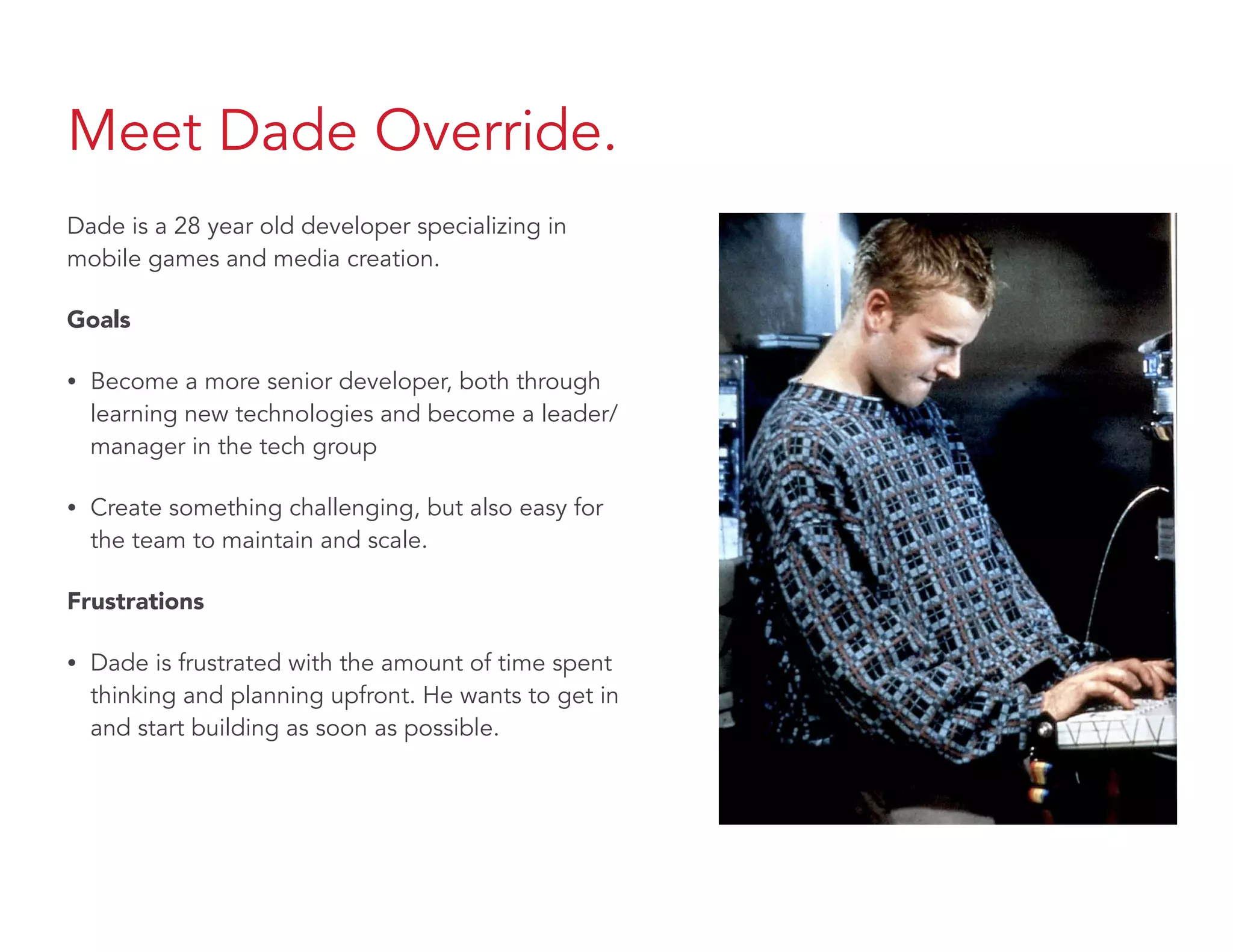 Meet Dade Override.
Dade is a 28 year old developer specializing in
mobile games and media creation.
Goals
• Become a more senior developer, both through
learning new technologies and become a leader/
manager in the tech group
• Create something challenging, but also easy for
the team to maintain and scale.
Frustrations
• Dade is frustrated with the amount of time spent
thinking and planning upfront. He wants to get in
and start building as soon as possible.
 