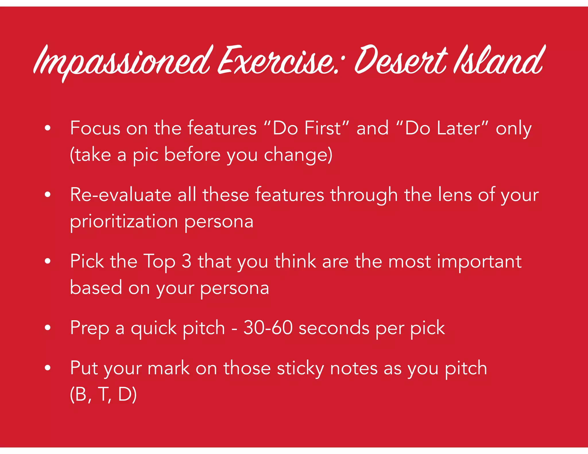 Impassioned Exercise: Desert Island
• Focus on the features “Do First” and “Do Later” only  
(take a pic before you change)
• Re-evaluate all these features through the lens of your
prioritization persona
• Pick the Top 3 that you think are the most important
based on your persona
• Prep a quick pitch - 30-60 seconds per pick
• Put your mark on those sticky notes as you pitch  
(B, T, D)
 