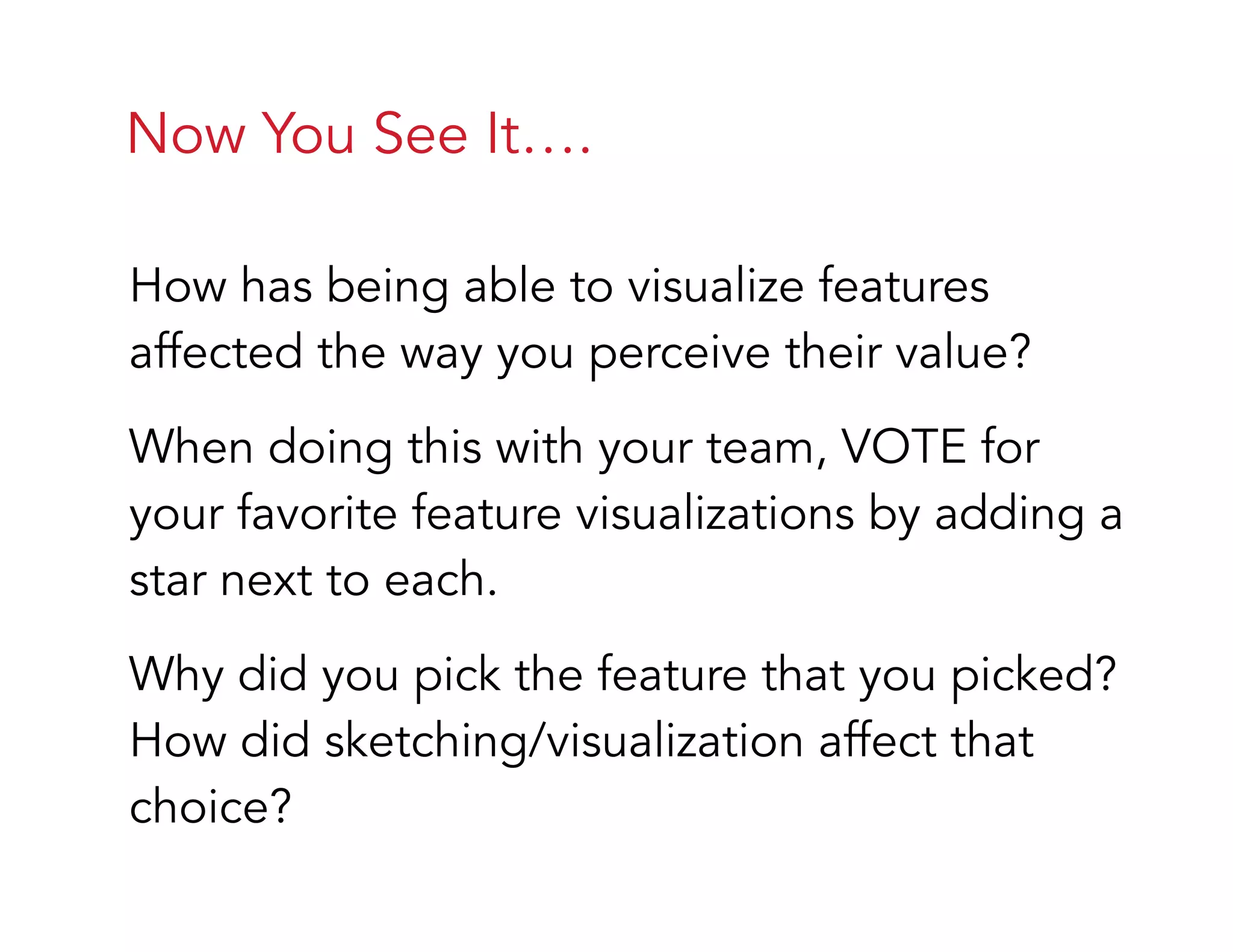 Now You See It….
How has being able to visualize features
affected the way you perceive their value?
When doing this with your team, VOTE for
your favorite feature visualizations by adding a
star next to each.
Why did you pick the feature that you picked?
How did sketching/visualization affect that
choice?
 