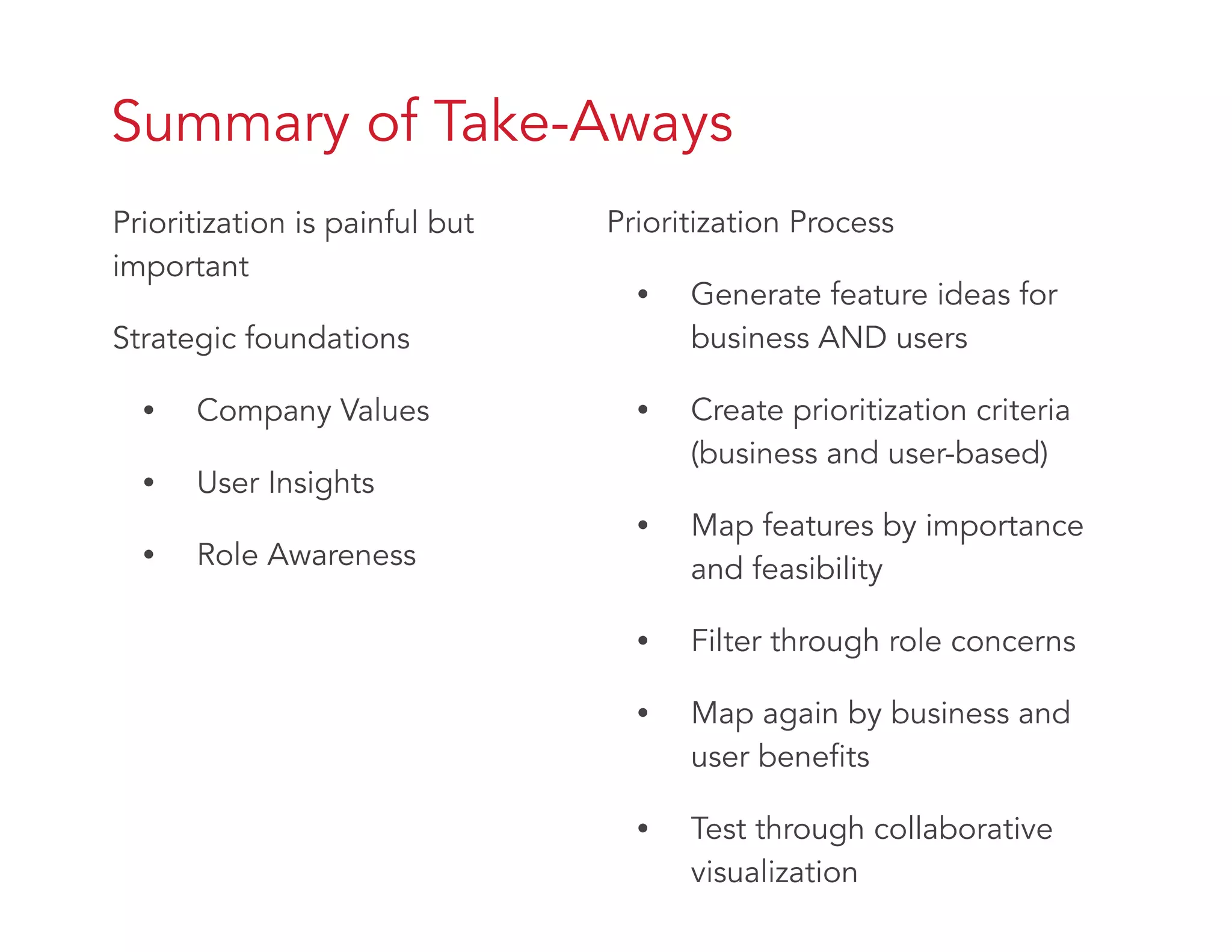 Summary of Take-Aways
Prioritization is painful but
important
Strategic foundations
• Company Values
• User Insights
• Role Awareness
Prioritization Process
• Generate feature ideas for
business AND users
• Create prioritization criteria
(business and user-based)
• Map features by importance
and feasibility
• Filter through role concerns
• Map again by business and
user benefits
• Test through collaborative
visualization
 