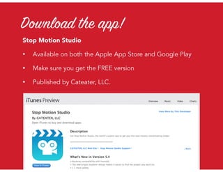 Download the app!
Stop Motion Studio
• Available on both the Apple App Store and Google Play
• Make sure you get the FREE version
• Published by Cateater, LLC.
 