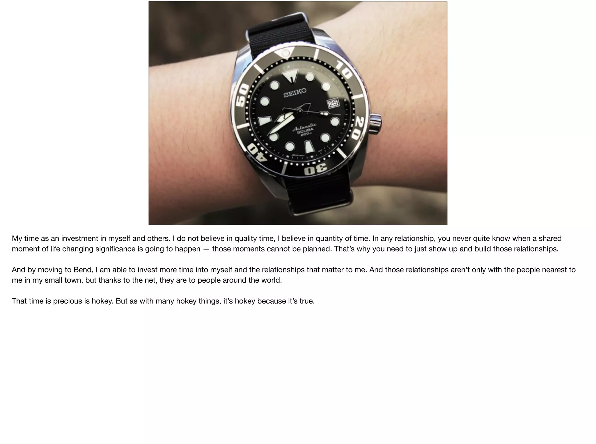 My time as an investment in myself and others. I do not believe in quality time, I believe in quantity of time. In any relationship, you never quite know when a shared
moment of life changing signiﬁcance is going to happen — those moments cannot be planned. That’s why you need to just show up and build those relationships.

And by moving to Bend, I am able to invest more time into myself and the relationships that matter to me. And those relationships aren’t only with the people nearest to
me in my small town, but thanks to the net, they are to people around the world.

That time is precious is hokey. But as with many hokey things, it’s hokey because it’s true.

 