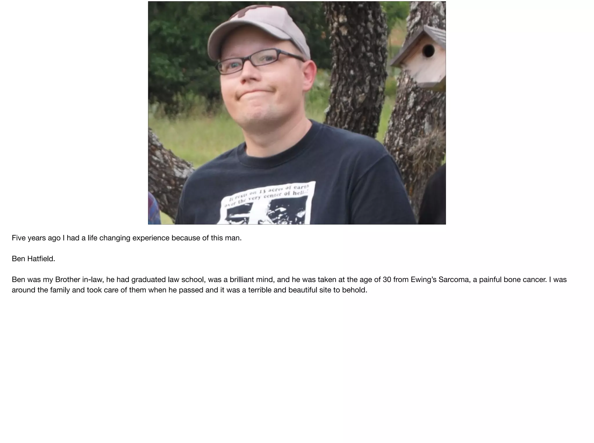 Five years ago I had a life changing experience because of this man.

Ben Hatﬁeld.

Ben was my Brother in-law, he had graduated law school, was a brilliant mind, and he was taken at the age of 30 from Ewing’s Sarcoma, a painful bone cancer. I was
around the family and took care of them when he passed and it was a terrible and beautiful site to behold.

 