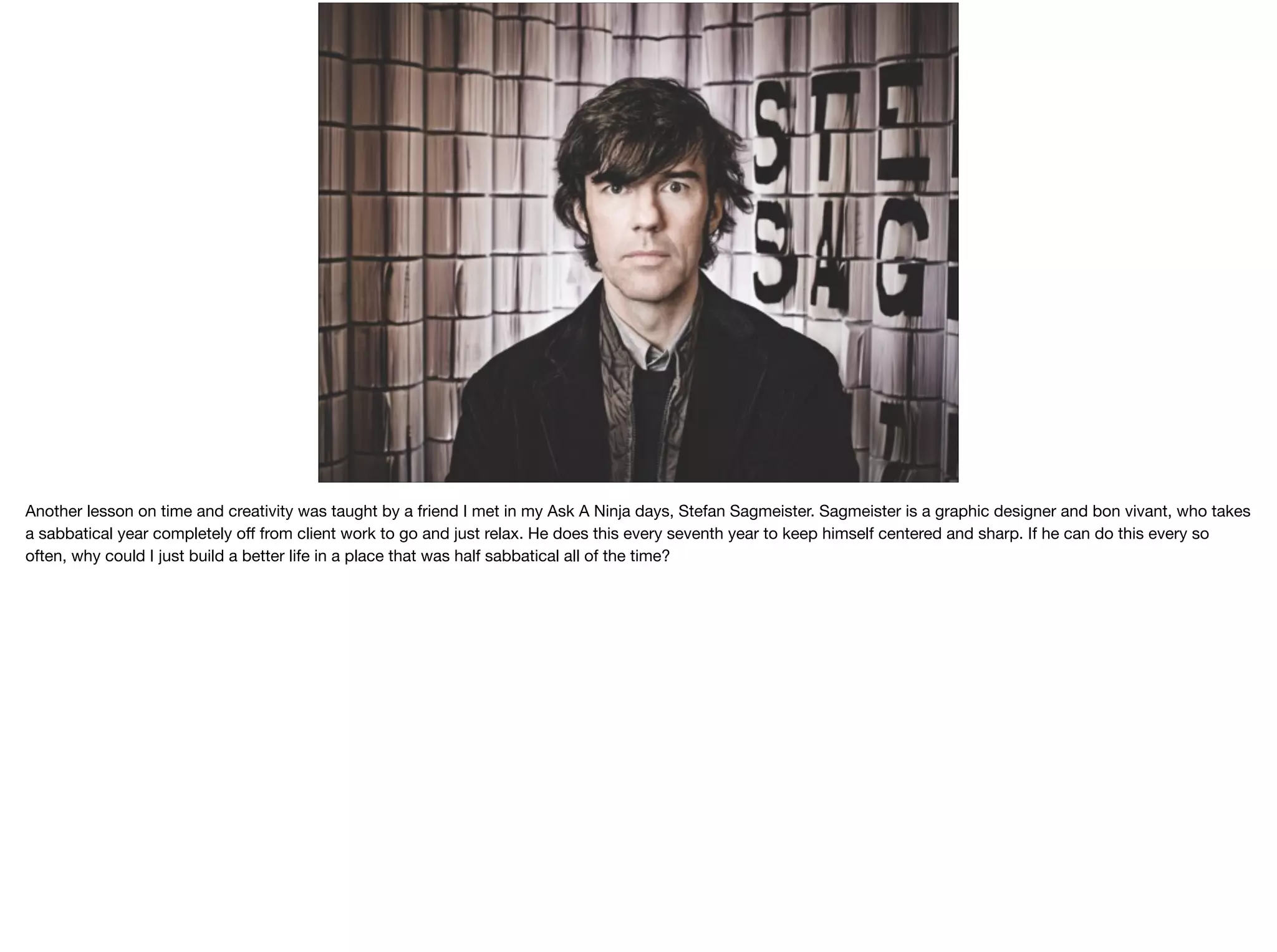 Another lesson on time and creativity was taught by a friend I met in my Ask A Ninja days, Stefan Sagmeister. Sagmeister is a graphic designer and bon vivant, who takes
a sabbatical year completely oﬀ from client work to go and just relax. He does this every seventh year to keep himself centered and sharp. If he can do this every so
often, why could I just build a better life in a place that was half sabbatical all of the time?

 