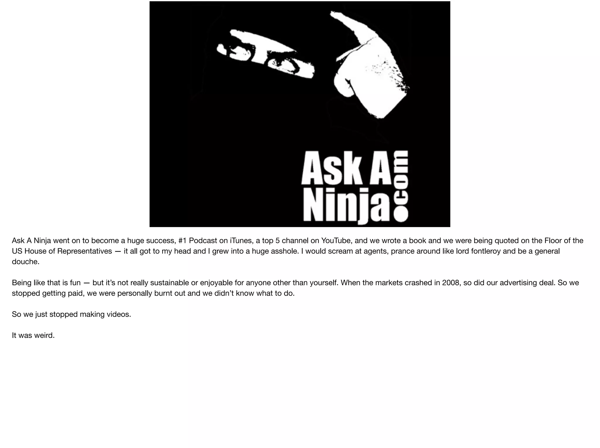 Ask A Ninja went on to become a huge success, #1 Podcast on iTunes, a top 5 channel on YouTube, and we wrote a book and we were being quoted on the Floor of the
US House of Representatives — it all got to my head and I grew into a huge asshole. I would scream at agents, prance around like lord fontleroy and be a general
douche.

Being like that is fun — but it’s not really sustainable or enjoyable for anyone other than yourself. When the markets crashed in 2008, so did our advertising deal. So we
stopped getting paid, we were personally burnt out and we didn’t know what to do.

So we just stopped making videos.

It was weird.

 