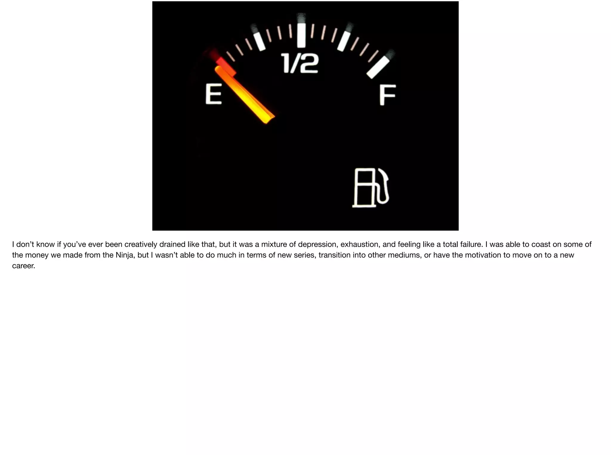 I don’t know if you’ve ever been creatively drained like that, but it was a mixture of depression, exhaustion, and feeling like a total failure. I was able to coast on some of
the money we made from the Ninja, but I wasn’t able to do much in terms of new series, transition into other mediums, or have the motivation to move on to a new
career.

 