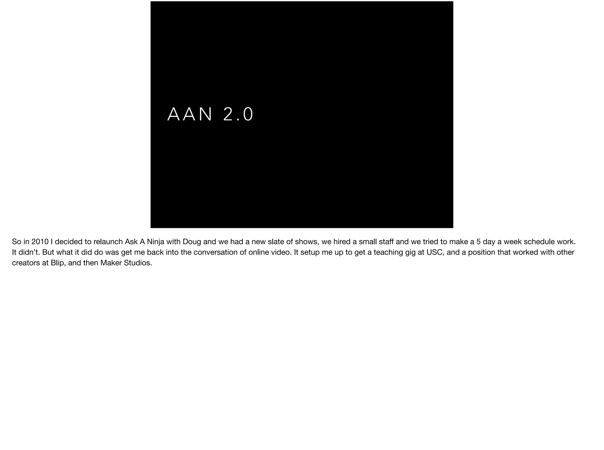 A A N 2 . 0
So in 2010 I decided to relaunch Ask A Ninja with Doug and we had a new slate of shows, we hired a small staﬀ and we tried to make a 5 day a week schedule work.

It didn’t. But what it did do was get me back into the conversation of online video. It setup me up to get a teaching gig at USC, and a position that worked with other
creators at Blip, and then Maker Studios.

 