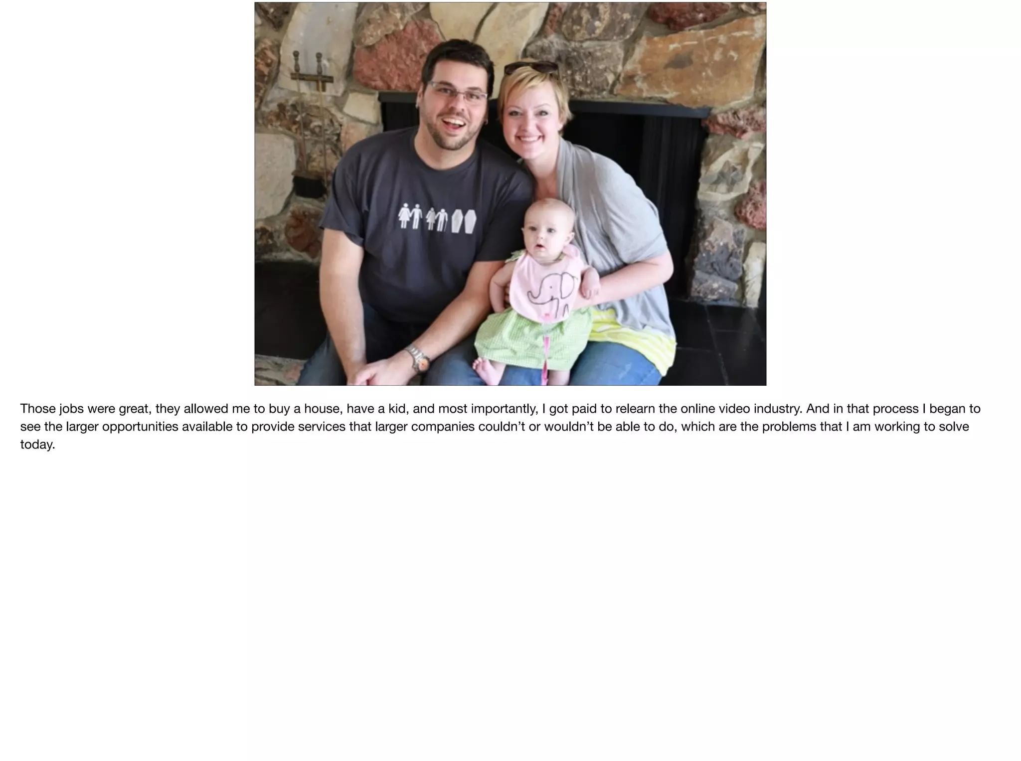 Those jobs were great, they allowed me to buy a house, have a kid, and most importantly, I got paid to relearn the online video industry. And in that process I began to
see the larger opportunities available to provide services that larger companies couldn’t or wouldn’t be able to do, which are the problems that I am working to solve
today.

 
