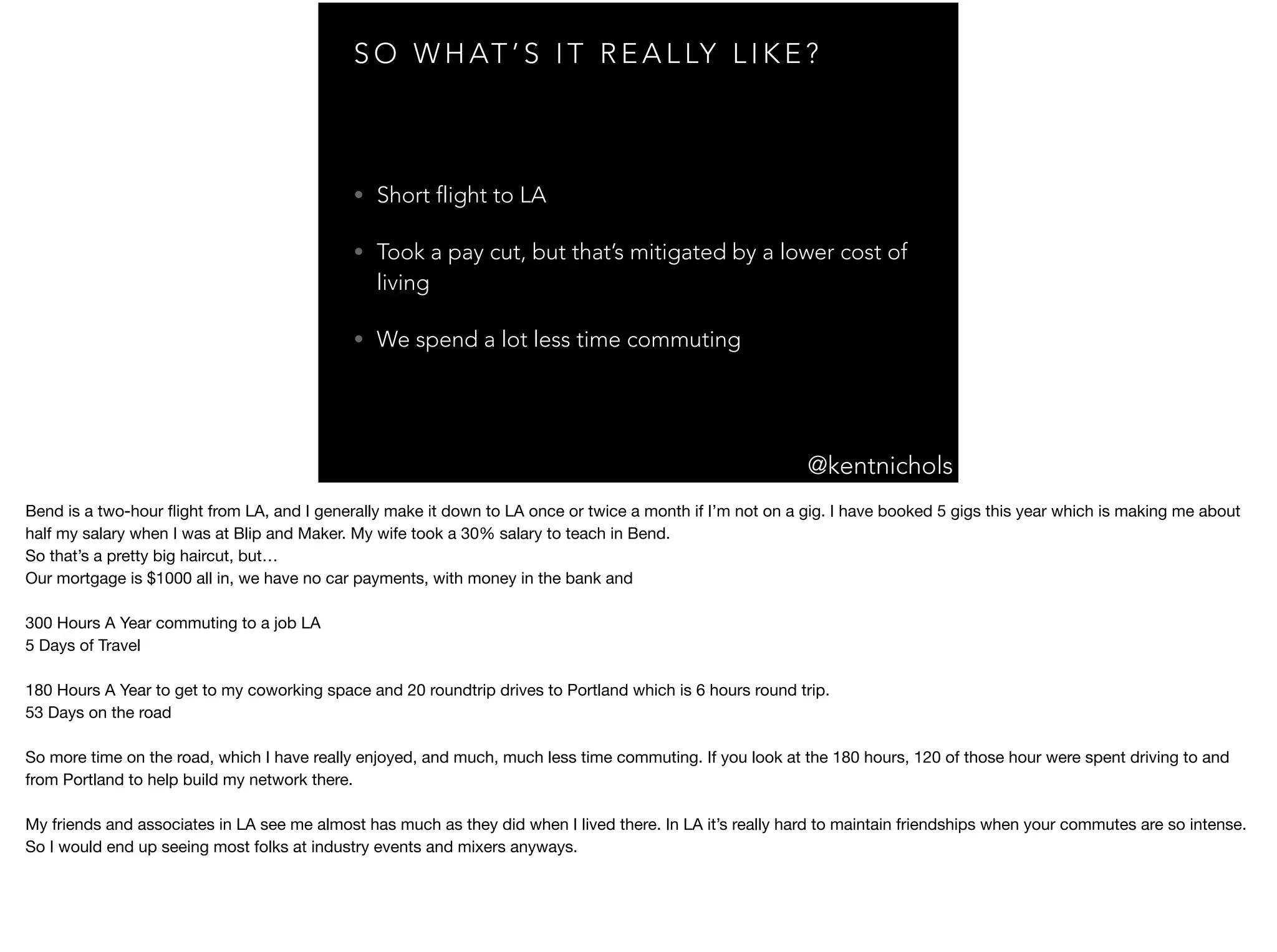 @kentnichols
S O W H AT ’ S I T R E A L LY L I K E ?
• Short flight to LA
• Took a pay cut, but that’s mitigated by a lower cost of
living
• We spend a lot less time commuting
Bend is a two-hour ﬂight from LA, and I generally make it down to LA once or twice a month if I’m not on a gig. I have booked 5 gigs this year which is making me about
half my salary when I was at Blip and Maker. My wife took a 30% salary to teach in Bend.

So that’s a pretty big haircut, but…

Our mortgage is $1000 all in, we have no car payments, with money in the bank and 

300 Hours A Year commuting to a job LA

5 Days of Travel

180 Hours A Year to get to my coworking space and 20 roundtrip drives to Portland which is 6 hours round trip.

53 Days on the road

So more time on the road, which I have really enjoyed, and much, much less time commuting. If you look at the 180 hours, 120 of those hour were spent driving to and
from Portland to help build my network there.

My friends and associates in LA see me almost has much as they did when I lived there. In LA it’s really hard to maintain friendships when your commutes are so intense.
So I would end up seeing most folks at industry events and mixers anyways.

 