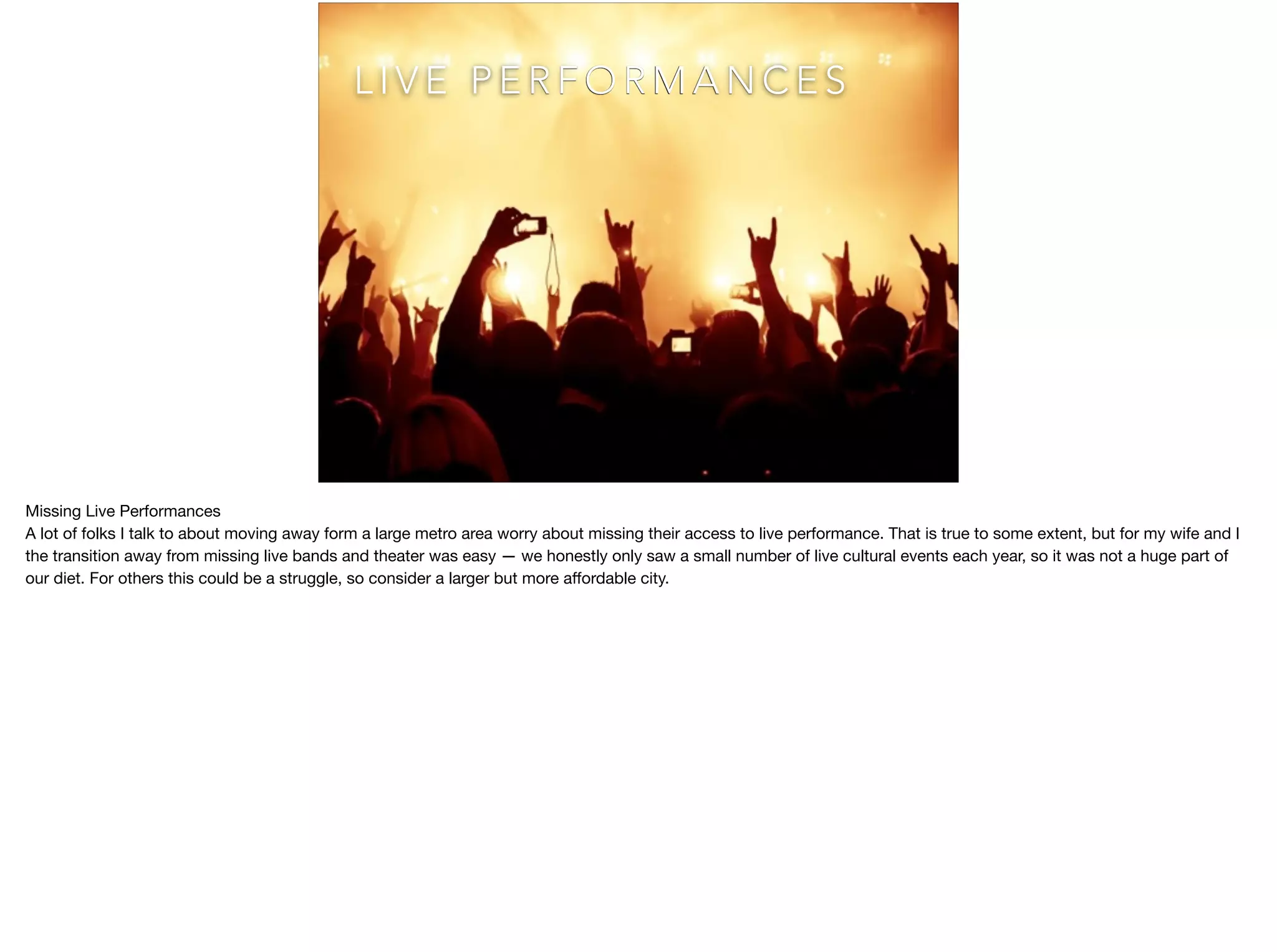 @kentnichols
L I V E P E R F O R M A N C E S
Missing Live Performances

A lot of folks I talk to about moving away form a large metro area worry about missing their access to live performance. That is true to some extent, but for my wife and I
the transition away from missing live bands and theater was easy — we honestly only saw a small number of live cultural events each year, so it was not a huge part of
our diet. For others this could be a struggle, so consider a larger but more aﬀordable city.
 