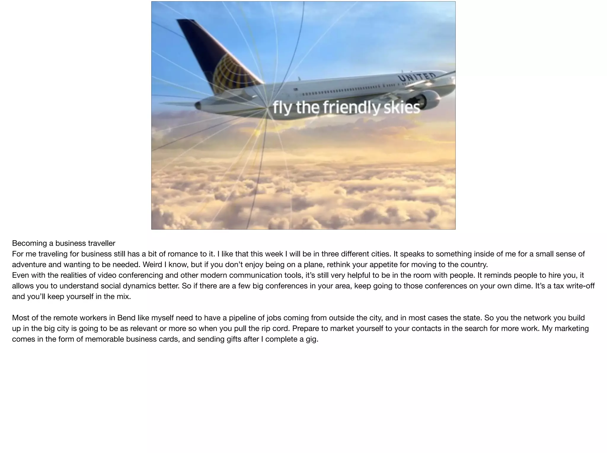 @kentnichols
Becoming a business traveller

For me traveling for business still has a bit of romance to it. I like that this week I will be in three diﬀerent cities. It speaks to something inside of me for a small sense of
adventure and wanting to be needed. Weird I know, but if you don’t enjoy being on a plane, rethink your appetite for moving to the country.

Even with the realities of video conferencing and other modern communication tools, it’s still very helpful to be in the room with people. It reminds people to hire you, it
allows you to understand social dynamics better. So if there are a few big conferences in your area, keep going to those conferences on your own dime. It’s a tax write-oﬀ
and you’ll keep yourself in the mix.

Most of the remote workers in Bend like myself need to have a pipeline of jobs coming from outside the city, and in most cases the state. So you the network you build
up in the big city is going to be as relevant or more so when you pull the rip cord. Prepare to market yourself to your contacts in the search for more work. My marketing
comes in the form of memorable business cards, and sending gifts after I complete a gig.

 