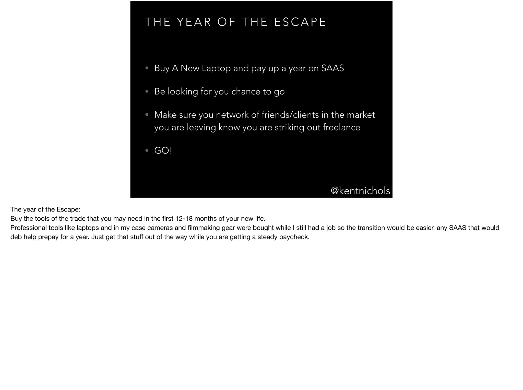 @kentnichols
T H E Y E A R O F T H E E S C A P E
• Buy A New Laptop and pay up a year on SAAS
• Be looking for you chance to go
• Make sure you network of friends/clients in the market
you are leaving know you are striking out freelance
• GO!
The year of the Escape:

Buy the tools of the trade that you may need in the ﬁrst 12-18 months of your new life.

Professional tools like laptops and in my case cameras and ﬁlmmaking gear were bought while I still had a job so the transition would be easier, any SAAS that would
deb help prepay for a year. Just get that stuﬀ out of the way while you are getting a steady paycheck.

 