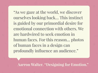 “As we gaze at the world, we discover
ourselves looking back… This instinct
is guided by our primordial desire for
emotional connection with others. We
are hardwired to seek emotion in
human faces. For this reason… photos
of human faces in a design can
profoundly inﬂuence an audience.”
Aarron Walter. “Designing for Emotion.”
 