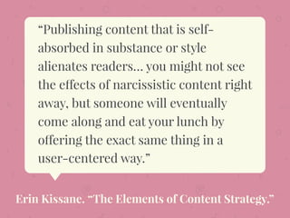 “Publishing content that is self-
absorbed in substance or style
alienates readers… you might not see
the effects of narcissistic content right
away, but someone will eventually
come along and eat your lunch by
offering the exact same thing in a
user-centered way.”
Erin Kissane. “The Elements of Content Strategy.”
 