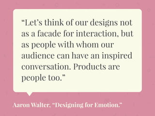 “Let’s think of our designs not
as a facade for interaction, but
as people with whom our
audience can have an inspired
conversation. Products are
people too.”
Aaron Walter, “Designing for Emotion.”
 
