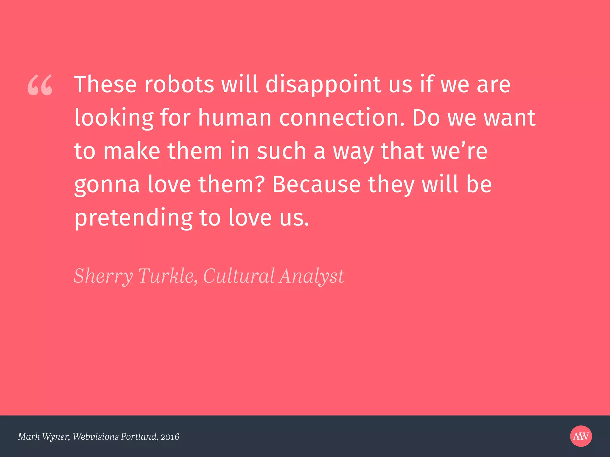 “
Mark Wyner, Webvisions Portland, 2016
These robots will disappoint us if we are
looking for human connection. Do we want
to make them in such a way that we’re
gonna love them? Because they will be
pretending to love us.
Sherry Turkle, Cultural Analyst
 
