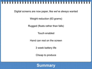 Digital screens are now paper, like we've always wanted 
Weight reduction (63 grams) 
Rugged (floats rather than falls) 
Touch enabled 
Hand can rest on the screen 
3 week battery life 
Cheap to produce 
Summary 
 