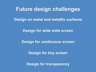 Future design challenges 
Design on metal and metallic surfaces 
Design for wide wide screen 
Design for continuous screen 
Design for tiny screen 
Design for transparency 
 