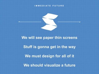 I M M E D I A T E F U T U R E 
We will see paper thin screens 
Stuff is gonna get in the way 
We must design for all of it 
We should visualize a future 
 