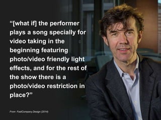 “[what if] the performer 
plays a song specially for 
video taking in the 
beginning featuring 
photo/video friendly light 
effects, and for the rest of 
the show there is a 
photo/video restriction in 
place?” 
From FastCompany.Design (2014) 
 