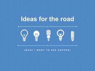 Ideas for the road 
( W H A T I W A N T T O S E E H A P P E N ) 
 