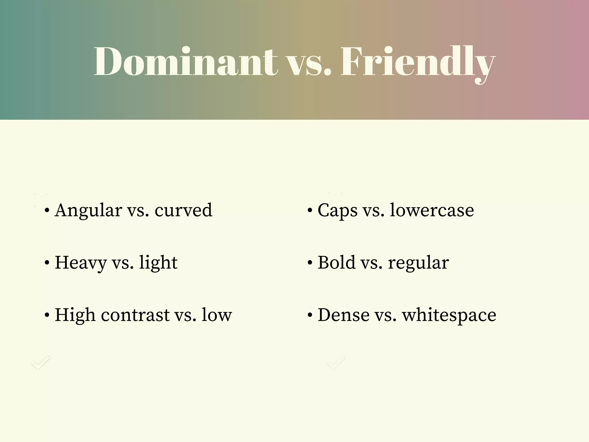 Dominant vs. Friendly
• Angular vs. curved
• Heavy vs. light
• High contrast vs. low
• Caps vs. lowercase
• Bold vs. regular
• Dense vs. whitespace
 