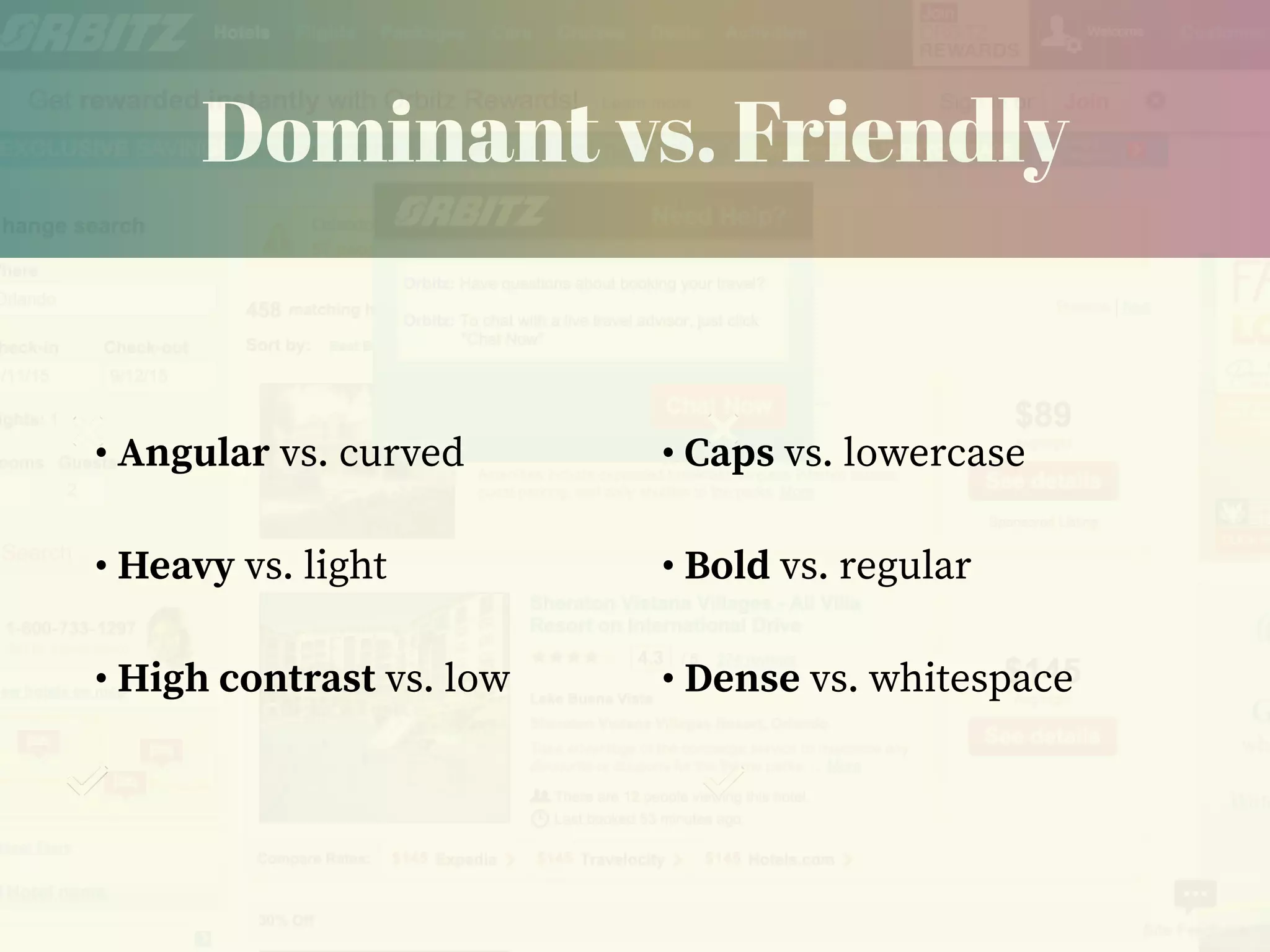 Dominant vs. Friendly
• Angular vs. curved
• Heavy vs. light
• High contrast vs. low
• Caps vs. lowercase
• Bold vs. regular
• Dense vs. whitespace
 