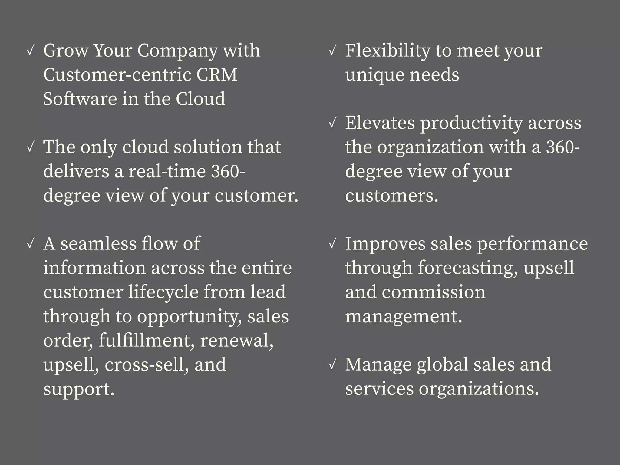 ✓ Grow Your Company with
Customer-centric CRM
Software in the Cloud
✓ The only cloud solution that
delivers a real-time 360-
degree view of your customer.
✓ A seamless ﬂow of
information across the entire
customer lifecycle from lead
through to opportunity, sales
order, fulﬁllment, renewal,
upsell, cross-sell, and
support.
✓ Flexibility to meet your
unique needs
✓ Elevates productivity across
the organization with a 360-
degree view of your
customers.
✓ Improves sales performance
through forecasting, upsell
and commission
management.
✓ Manage global sales and
services organizations.
 