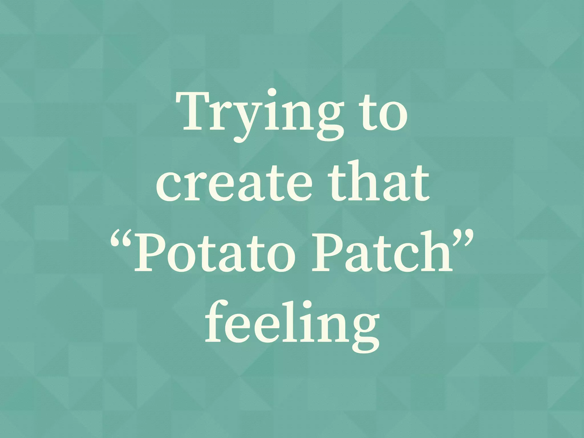 Trying to
create that
“Potato Patch”
feeling
 