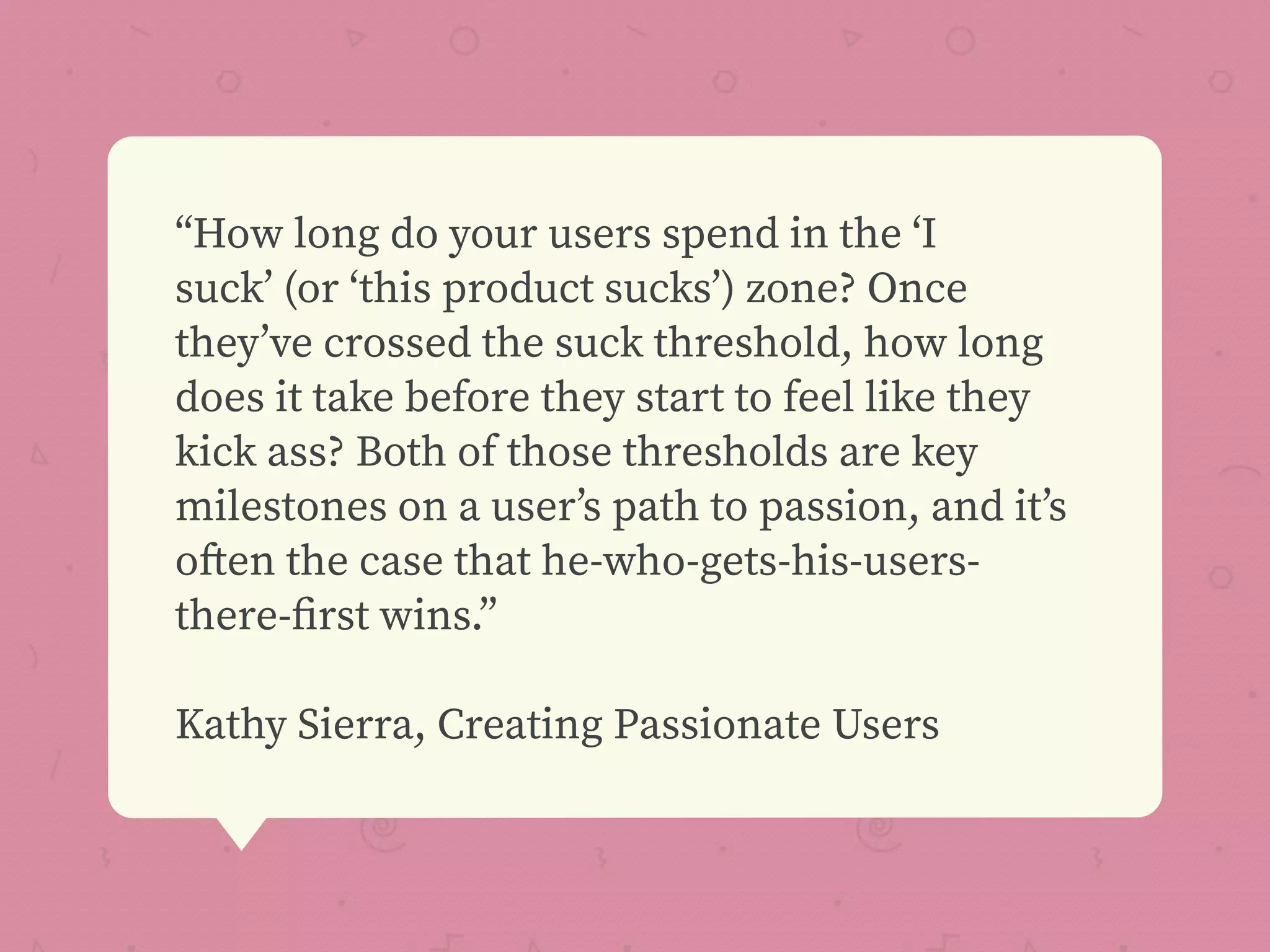“How long do your users spend in the ‘I
suck’ (or ‘this product sucks’) zone? Once
they’ve crossed the suck threshold, how long
does it take before they start to feel like they
kick ass? Both of those thresholds are key
milestones on a user’s path to passion, and it’s
often the case that he-who-gets-his-users-
there-ﬁrst wins.”
Kathy Sierra, Creating Passionate Users
 