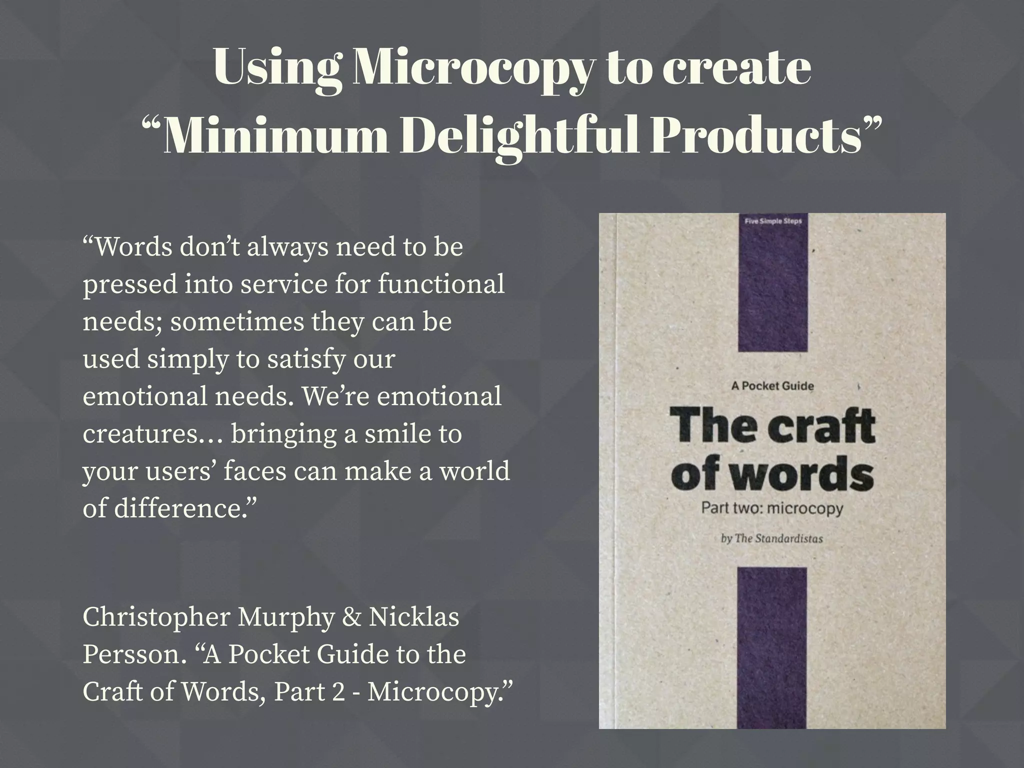 “Words don’t always need to be
pressed into service for functional
needs; sometimes they can be
used simply to satisfy our
emotional needs. We’re emotional
creatures… bringing a smile to
your users’ faces can make a world
of difference.”
Christopher Murphy & Nicklas
Persson. “A Pocket Guide to the
Craft of Words, Part 2 - Microcopy.”
Using Microcopy to create
“Minimum Delightful Products”
 