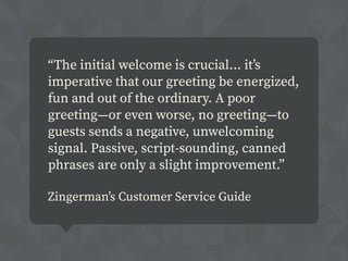 “The initial welcome is crucial... it’s
imperative that our greeting be energized,
fun and out of the ordinary. A poor
greeting—or even worse, no greeting—to
guests sends a negative, unwelcoming
signal. Passive, script-sounding, canned
phrases are only a slight improvement.”
Zingerman’s Customer Service Guide
 