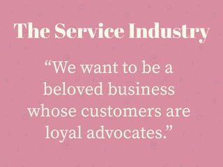 “We want to be a
beloved business
whose customers are
loyal advocates.”
The Service Industry
 