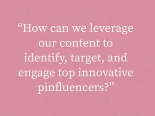 “How can we leverage
our content to
identify, target, and
engage top innovative
pinﬂuencers?”
 