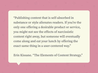 “Publishing content that is self-absorbed in
substance or style alienates readers. If you’re the
only one offering a desirable product or service,
you might not see the effects of narcissistic
content right away, but someone will eventually
come along and eat your lunch by offering the
exact same thing in a user-centered way.”
Erin Kissane. “The Elements of Content Strategy.”
 