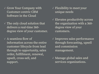 ✓ Grow Your Company with
Customer-centric CRM
Software in the Cloud
✓ The only cloud solution that
delivers a real-time 360-
degree view of your customer.
✓ A seamless ﬂow of
information across the entire
customer lifecycle from lead
through to opportunity, sales
order, fulﬁllment, renewal,
upsell, cross-sell, and
support.
✓ Flexibility to meet your
unique needs
✓ Elevates productivity across
the organization with a 360-
degree view of your
customers.
✓ Improves sales performance
through forecasting, upsell
and commission
management.
✓ Manage global sales and
services organizations.
 