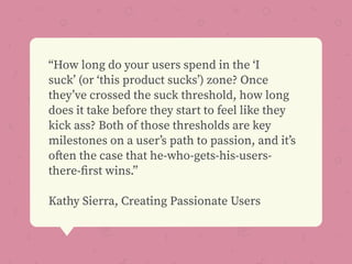 “How long do your users spend in the ‘I
suck’ (or ‘this product sucks’) zone? Once
they’ve crossed the suck threshold, how long
does it take before they start to feel like they
kick ass? Both of those thresholds are key
milestones on a user’s path to passion, and it’s
often the case that he-who-gets-his-users-
there-ﬁrst wins.”
Kathy Sierra, Creating Passionate Users
 