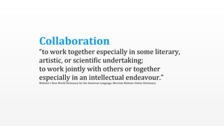 Collaboration	
  
“to	
  work	
  together	
  especially	
  in	
  some	
  literary,	
  
artistic,	
  or	
  scienti5ic	
  undertaking;
to	
  work	
  jointly	
  with	
  others	
  or	
  together	
  
especially	
  in	
  an	
  intellectual	
  endeavour.”
Webster’s	
  New	
  World	
  Dictionary	
  for	
  the	
  American	
  Language;	
  Merriam	
  Webster	
  Online	
  Dictionary.
 
