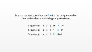 In	
  each	
  sequence,	
  replace	
  the	
  X	
  with	
  the	
  unique	
  number
	
  that	
  makes	
  the	
  sequence	
  logically	
  consistent.
Sequence	
  1:	
  	
  	
  	
  	
  	
  	
  1	
  	
  	
  	
  	
  4	
  	
  	
  	
  	
  9	
  	
  	
  	
  	
  16	
  	
  	
  	
  	
  X	
  	
  	
  	
  	
  36
Sequence	
  2:	
  	
  	
  	
  	
  	
  	
  1	
  	
  	
  	
  	
  2	
  	
  	
  	
  	
  3	
  	
  	
  	
  	
  5	
  	
  	
  	
  	
  	
  	
  X	
  	
  	
  	
  	
  13
Sequence	
  3:	
  	
  	
  	
  	
  	
  	
  1	
  	
  	
  	
  	
  2	
  	
  	
  	
  	
  6	
  	
  	
  	
  	
  X	
  	
  	
  	
  	
  	
  1806
 