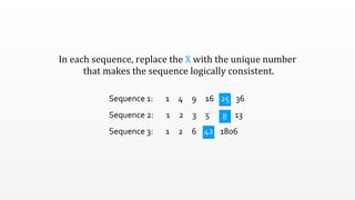 In	
  each	
  sequence,	
  replace	
  the	
  X	
  with	
  the	
  unique	
  number
	
  that	
  makes	
  the	
  sequence	
  logically	
  consistent.
Sequence	
  1:	
  	
  	
  	
  	
  	
  	
  1	
  	
  	
  	
  	
  4	
  	
  	
  	
  	
  9	
  	
  	
  	
  	
  16	
  	
  	
  	
  	
  x	
  	
  	
  	
  	
  36
Sequence	
  2:	
  	
  	
  	
  	
  	
  	
  1	
  	
  	
  	
  	
  2	
  	
  	
  	
  	
  3	
  	
  	
  	
  	
  5	
  	
  	
  	
  	
  	
  	
  x	
  	
  	
  	
  	
  13
Sequence	
  3:	
  	
  	
  	
  	
  	
  	
  1	
  	
  	
  	
  	
  2	
  	
  	
  	
  	
  6	
  	
  	
  	
  	
  x	
  	
  	
  	
  	
  	
  1806
25
8
42
 