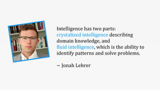 Intelligence	
  has	
  two	
  parts:	
  
crystalized	
  intelligence	
  describing	
  
domain	
  knowledge,	
  and	
  
5luid	
  intelligence,	
  which	
  is	
  the	
  ability	
  to	
  
identify	
  patterns	
  and	
  solve	
  problems.
~	
  Jonah	
  Lehrer
 