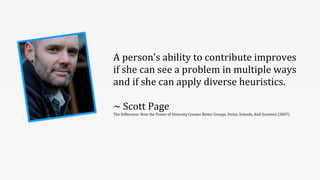 A	
  person’s	
  ability	
  to	
  contribute	
  improves	
  
if	
  she	
  can	
  see	
  a	
  problem	
  in	
  multiple	
  ways	
  
and	
  if	
  she	
  can	
  apply	
  diverse	
  heuristics.
~	
  Scott	
  Page
The	
  Difference:	
  How	
  the	
  Power	
  of	
  Diversity	
  Creates	
  Better	
  Groups,	
  Firms,	
  Schools,	
  And	
  Societies	
  (2007)
 