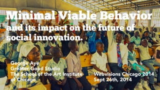 Minimal Viable Behavior 
and its impact on the future of 
social innovation. 
Webvisions Chicago 2014 
Sept 26th, 2014 
February George Aye 
Greater Good Studio 
The School of the Art Institute 
of Chicago 
 