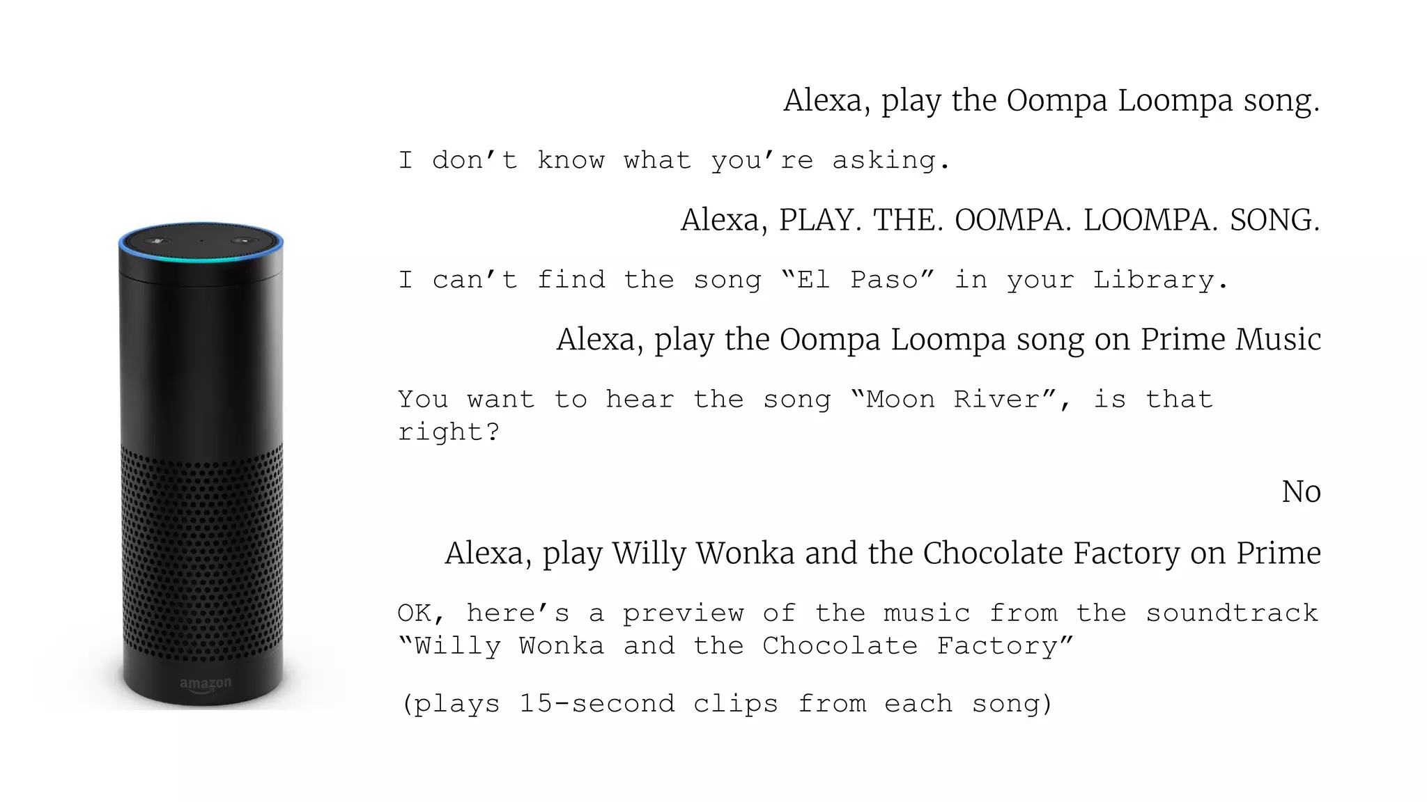 Alexa, play the Oompa Loompa song.

I don’t know what you’re asking.
Alexa, PLAY. THE. OOMPA. LOOMPA. SONG.

I can’t find the song “El Paso” in your Library.
Alexa, play the Oompa Loompa song on Prime Music

You want to hear the song “Moon River”, is that
right?
No

Alexa, play Willy Wonka and the Chocolate Factory on Prime

OK, here’s a preview of the music from the soundtrack
“Willy Wonka and the Chocolate Factory”
(plays 15-second clips from each song)
 