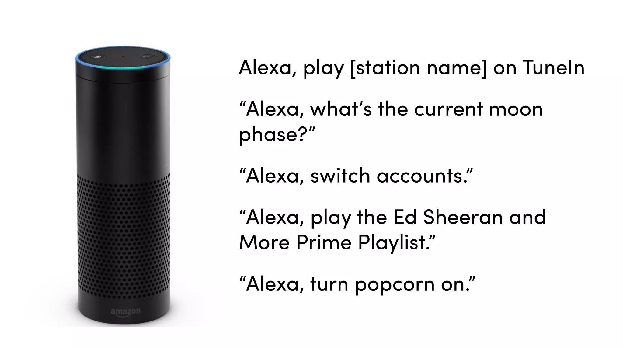 Alexa, play [station name] on TuneIn
“Alexa, what’s the current moon
phase?”
“Alexa, switch accounts.”
“Alexa, play the Ed Sheeran and
More Prime Playlist.”
“Alexa, turn popcorn on.”
 