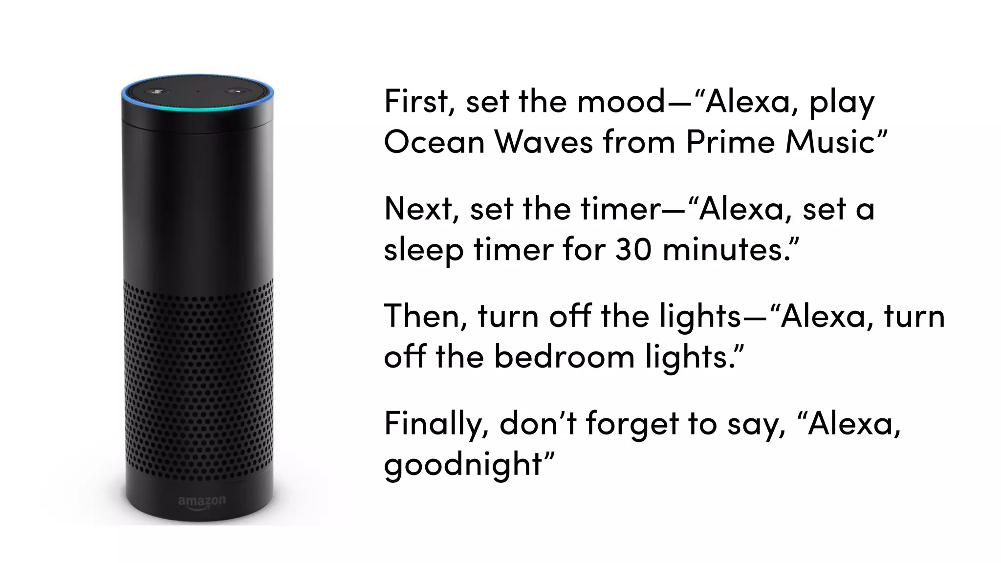 First, set the mood—“Alexa, play
Ocean Waves from Prime Music”
Next, set the timer—“Alexa, set a
sleep timer for 30 minutes.”
Then, turn oﬀ the lights—“Alexa, turn
oﬀ the bedroom lights.”
Finally, don’t forget to say, “Alexa,
goodnight”
 