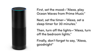 First, set the mood—“Alexa, play
Ocean Waves from Prime Music”
Next, set the timer—“Alexa, set a
sleep timer for 30 minutes.”
Then, turn oﬀ the lights—“Alexa, turn
oﬀ the bedroom lights.”
Finally, don’t forget to say, “Alexa,
goodnight”
 